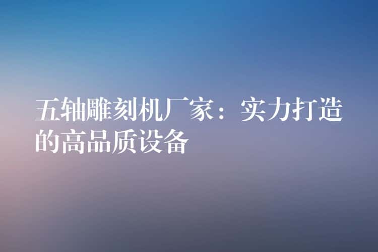 五轴雕刻机厂家：实力打造的高品质设备