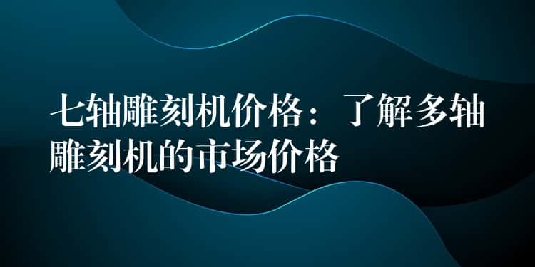 七轴雕刻机价格：了解多轴雕刻机的市场价格